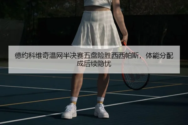 德约科维奇温网半决赛五盘险胜西西帕斯，体能分配成后续隐忧