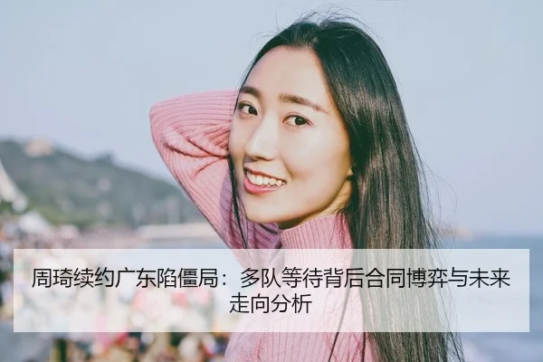 周琦续约广东陷僵局：多队等待背后合同博弈与未来走向分析